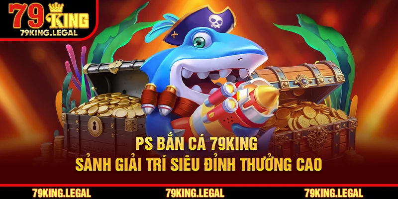 PS Bắn Cá 79King - Sảnh Giải Trí Siêu Đỉnh Thưởng Cao